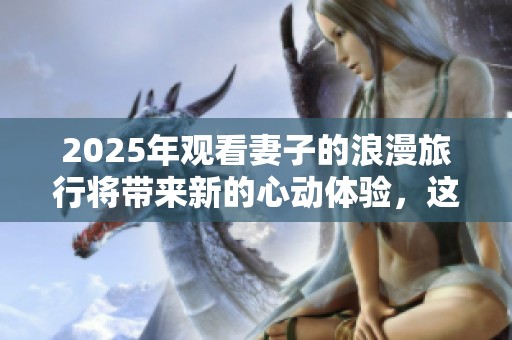 2025年观看妻子的浪漫旅行将带来新的心动体验，这次旅程充满惊喜与感动