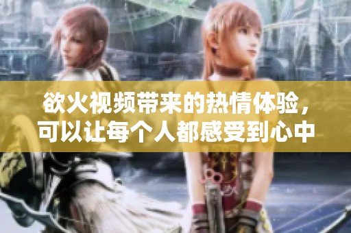 欲火视频带来的热情体验，可以让每个人都感受到心中的火热欲望
