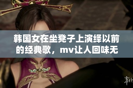 韩国女在坐凳子上演绎以前的经典歌，mv让人回味无穷