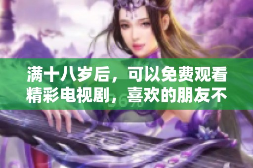 满十八岁后，可以免费观看精彩电视剧，喜欢的朋友不要错过哦！