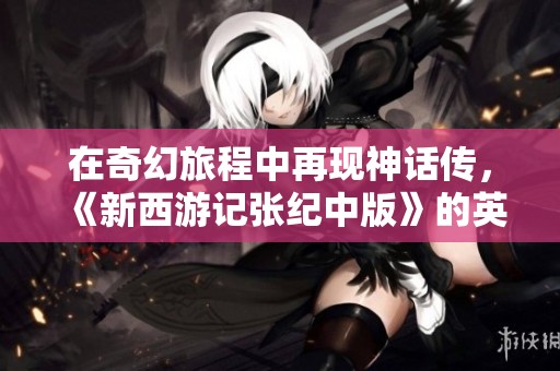 在奇幻旅程中再现神话传，《新西游记张纪中版》的英雄史诗精彩纷呈！