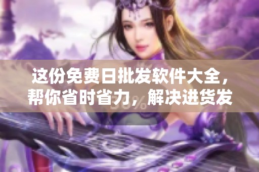 这份免费日批发软件大全，帮你省时省力，解决进货发愁烦恼