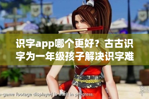 识字app哪个更好？古古识字为一年级孩子解决识字难题极限拯救！