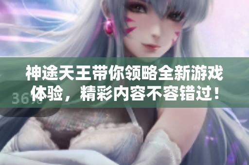 神途天王带你领略全新游戏体验，精彩内容不容错过！