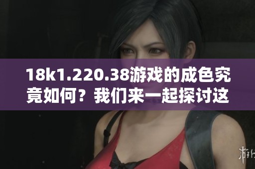 18k1.220.38游戏的成色究竟如何？我们来一起探讨这个话题。