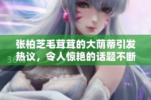张柏芝毛茸茸的大荫蒂引发热议，令人惊艳的话题不断升温