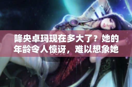 降央卓玛现在多大了？她的年龄令人惊讶，难以想象她的真实岁数。