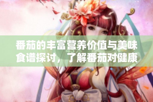 番茄的丰富营养价值与美味食谱探讨，了解番茄对健康的积极影响
