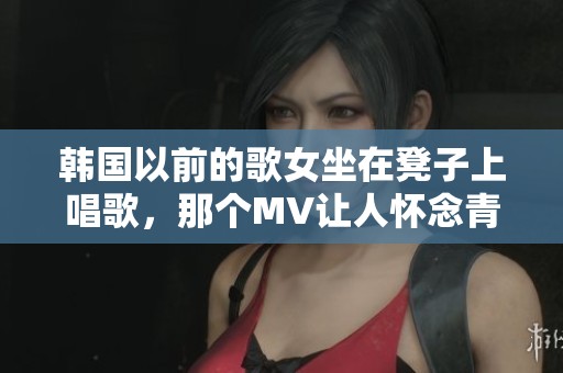 韩国以前的歌女坐在凳子上唱歌，那个MV让人怀念青春时光