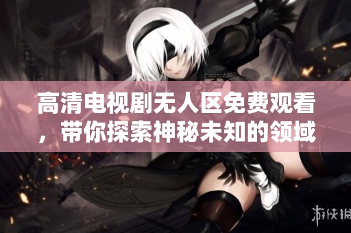 高清电视剧无人区免费观看，带你探索神秘未知的领域与精彩情节