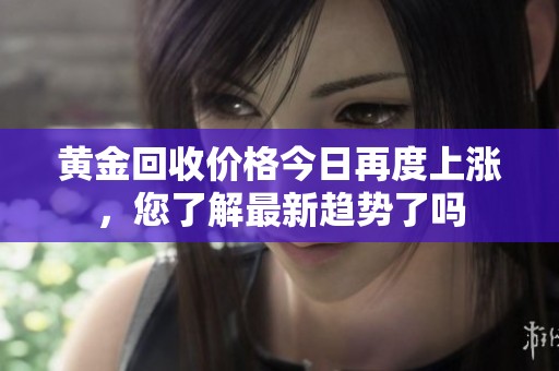 黄金回收价格今日再度上涨，您了解最新趋势了吗