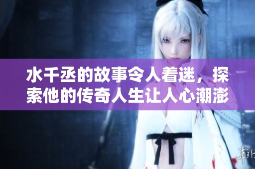 水千丞的故事令人着迷，探索他的传奇人生让人心潮澎湃