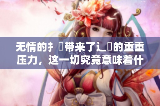 无情的扌喿带来了辶畐的重重压力，这一切究竟意味着什么呢