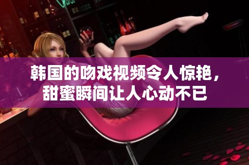 韩国的吻戏视频令人惊艳，甜蜜瞬间让人心动不已