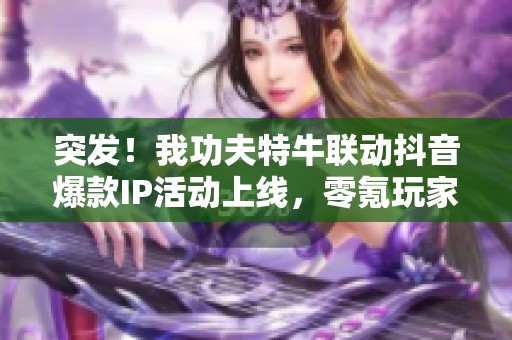 突发！我功夫特牛联动抖音爆款IP活动上线，零氪玩家不可错过的精彩内容！