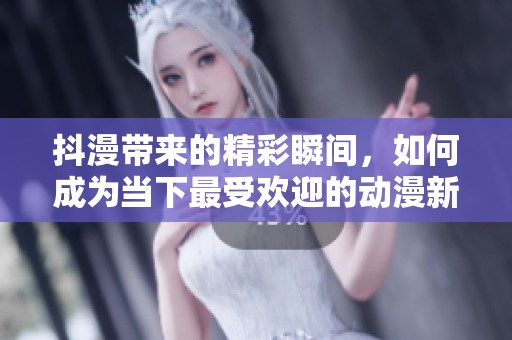 抖漫带来的精彩瞬间，如何成为当下最受欢迎的动漫新风潮
