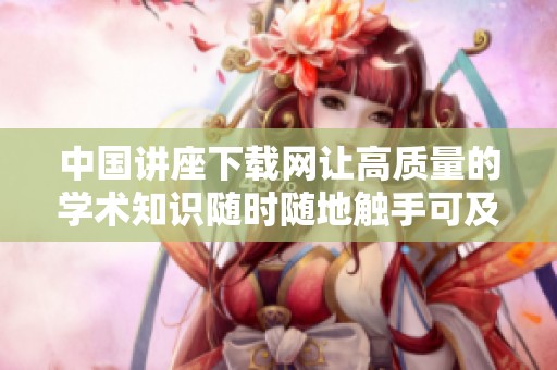 中国讲座下载网让高质量的学术知识随时随地触手可及，带你畅享新体验