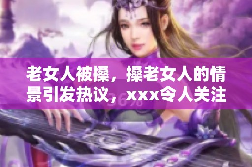 老女人被搡，搡老女人的情景引发热议，xxx令人关注