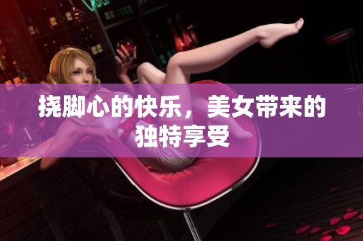 挠脚心的快乐，美女带来的独特享受