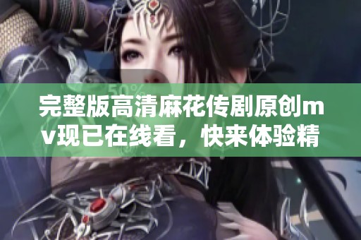 完整版高清麻花传剧原创mv现已在线看，快来体验精彩内容吧