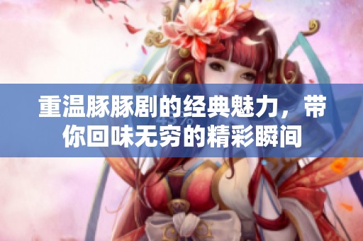 重温豚豚剧的经典魅力，带你回味无穷的精彩瞬间