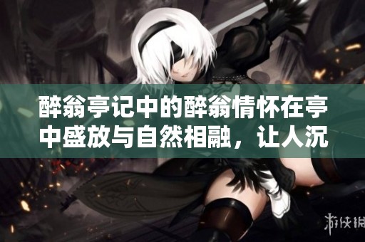醉翁亭记中的醉翁情怀在亭中盛放与自然相融，让人沉醉的文学之美