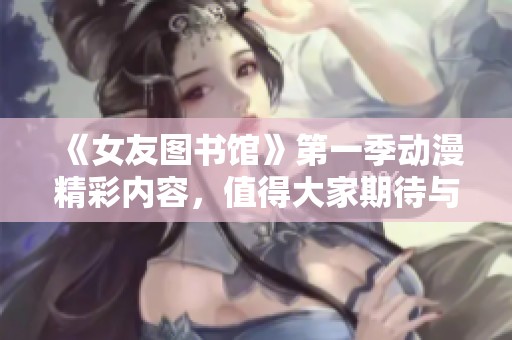 《女友图书馆》第一季动漫精彩内容，值得大家期待与观看