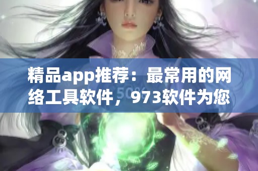 精品app推荐：最常用的网络工具软件，973软件为您精选网络工具