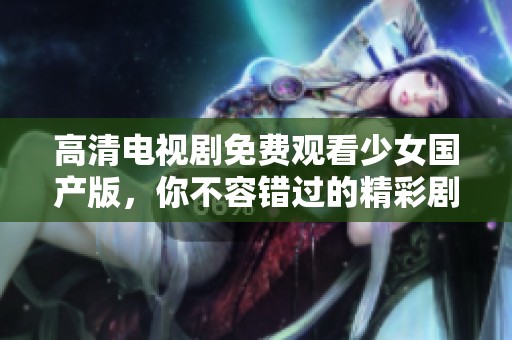 高清电视剧免费观看少女国产版，你不容错过的精彩剧集！