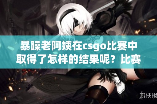 暴躁老阿姨在csgo比赛中取得了怎样的结果呢？比赛的精彩瞬间令人难以忘怀