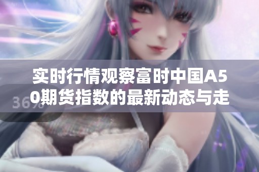 实时行情观察富时中国A50期货指数的最新动态与走势分析