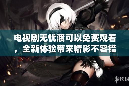电视剧无忧渡可以免费观看，全新体验带来精彩不容错过