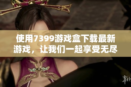 使用7399游戏盒下载最新游戏，让我们一起享受无尽欢乐和快乐时光