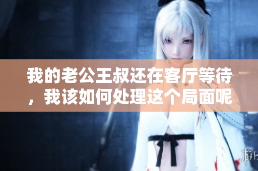 我的老公王叔还在客厅等待，我该如何处理这个局面呢