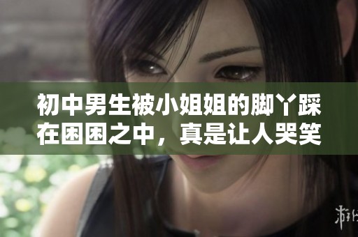 初中男生被小姐姐的脚丫踩在困困之中，真是让人哭笑不得