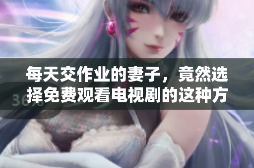 每天交作业的妻子，竟然选择免费观看电视剧的这种方式