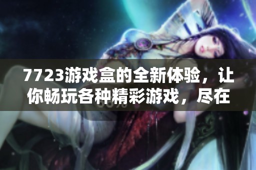 7723游戏盒的全新体验，让你畅玩各种精彩游戏，尽在掌握中！