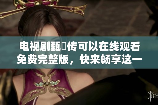电视剧甄嬛传可以在线观看免费完整版，快来畅享这一经典传奇故事吧