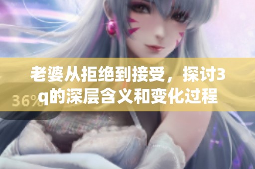 老婆从拒绝到接受，探讨3q的深层含义和变化过程