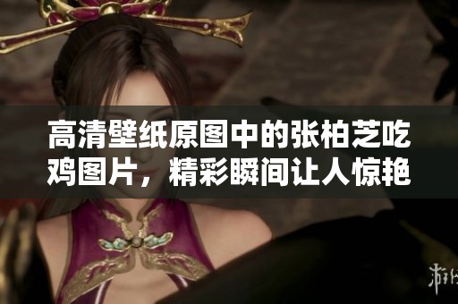 高清壁纸原图中的张柏芝吃鸡图片，精彩瞬间让人惊艳