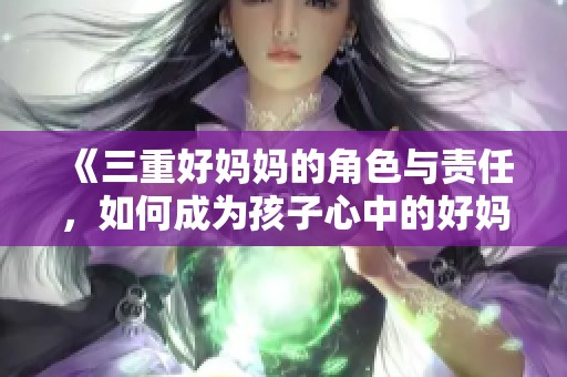 《三重好妈妈的角色与责任，如何成为孩子心中的好妈妈》