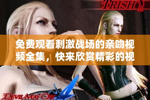 免费观看刺激战场的亲吻视频全集，快来欣赏精彩的视频大全吧