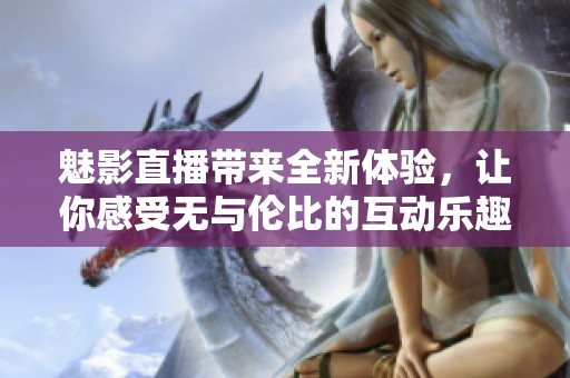 魅影直播带来全新体验，让你感受无与伦比的互动乐趣