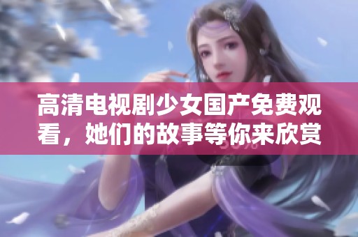 高清电视剧少女国产免费观看，她们的故事等你来欣赏！
