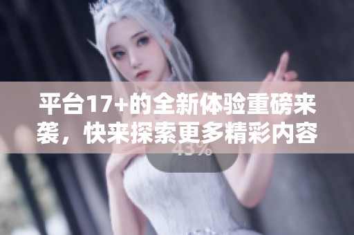 平台17+的全新体验重磅来袭，快来探索更多精彩内容！