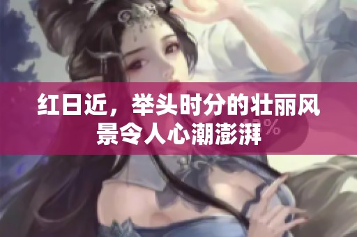 红日近，举头时分的壮丽风景令人心潮澎湃
