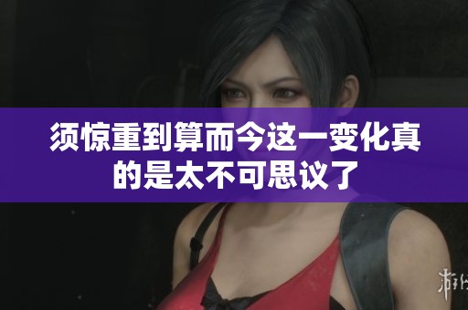 须惊重到算而今这一变化真的是太不可思议了