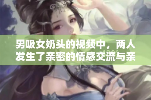 男吸女奶头的视频中，两人发生了亲密的情感交流与亲密关系。