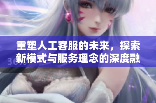 重塑人工客服的未来，探索新模式与服务理念的深度融合