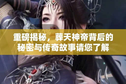 重磅揭秘，葬天神帝背后的秘密与传奇故事请您了解